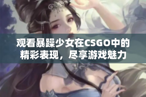 觀看暴躁少女在CSGO中的精彩表現(xiàn)，盡享游戲魅力