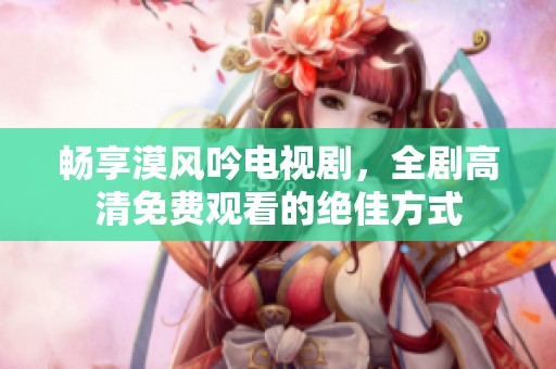 暢享漠風吟電視劇，全劇高清免費觀看的絕佳方式