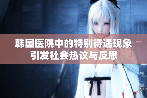 韓國醫(yī)院中的特別待遇現(xiàn)象引發(fā)社會熱議與反思