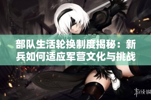 部隊生活輪換制度揭秘：新兵如何適應軍營文化與挑戰(zhàn)