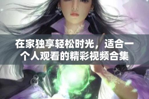 在家獨(dú)享輕松時(shí)光，適合一個(gè)人觀看的精彩視頻合集