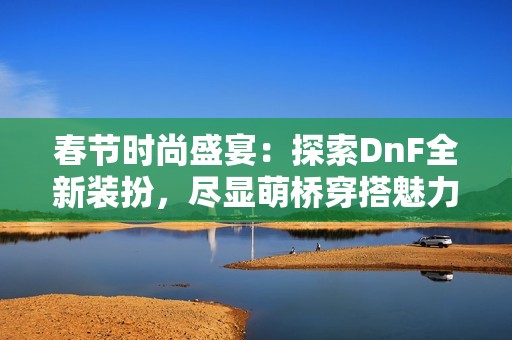 春節(jié)時(shí)尚盛宴：探索DnF全新裝扮，盡顯萌橋穿搭魅力與風(fēng)采
