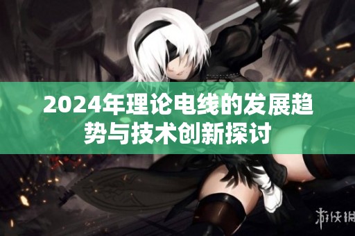 2024年理論電線的發(fā)展趨勢與技術(shù)創(chuàng)新探討