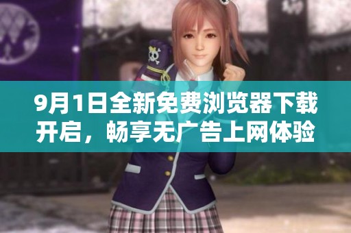 9月1日全新免費(fèi)瀏覽器下載開(kāi)啟,暢享無(wú)廣告上網(wǎng)體驗(yàn)! 9月1日全新免費(fèi)瀏覽器下載開(kāi)啟,暢享無(wú)廣告上網(wǎng)體驗(yàn)!