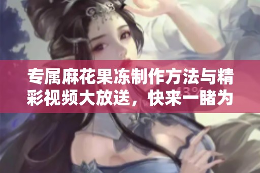 專屬麻花果凍制作方法與精彩視頻大放送，快來一睹為快！