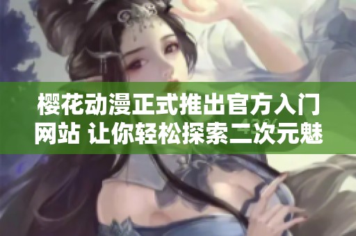櫻花動(dòng)漫正式推出官方入門網(wǎng)站 讓你輕松探索二次元魅力