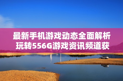 最新手機游戲動態(tài)全面解析 玩轉(zhuǎn)556G游戲資訊頻道獲取精彩內(nèi)容