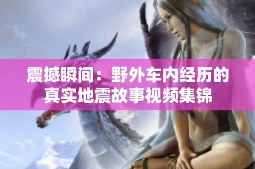 震撼瞬間:野外車(chē)內(nèi)經(jīng)歷的真實(shí)地震故事視頻集錦 震撼瞬間:野外車(chē)內(nèi)經(jīng)歷的真實(shí)地震故事視頻集錦