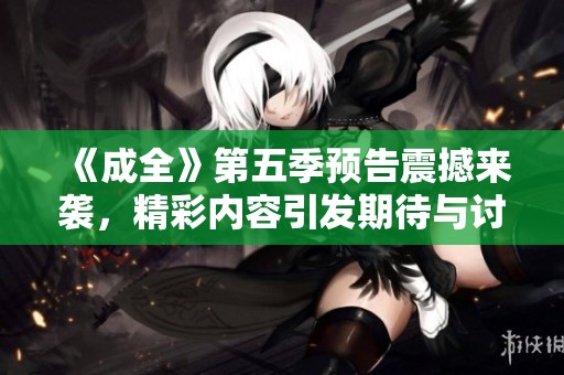 《成全》第五季預(yù)告震撼來(lái)襲，精彩內(nèi)容引發(fā)期待與討論