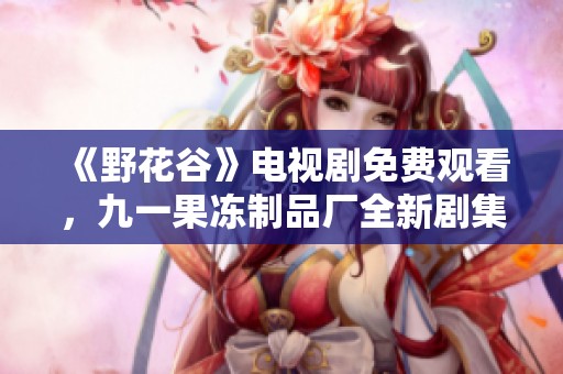 《野花谷》電視劇免費(fèi)觀看，九一果凍制品廠全新劇集來襲！