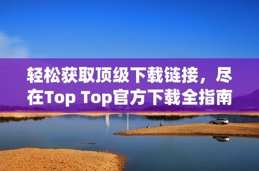 輕松獲取頂級下載鏈接，盡在Top Top官方下載全指南