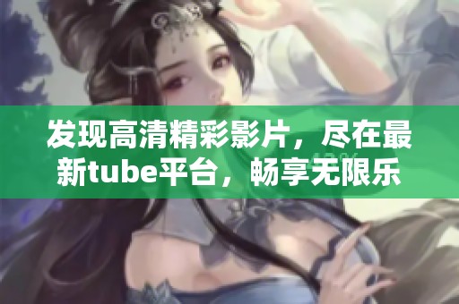 發(fā)現(xiàn)高清精彩影片，盡在最新tube平臺(tái)，暢享無限樂趣！