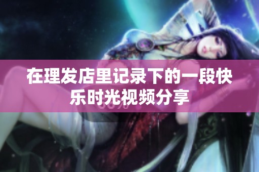 在理發(fā)店里記錄下的一段快樂時(shí)光視頻分享