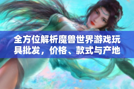 全方位解析魔獸世界游戲玩具批發(fā)，價格、款式與產(chǎn)地詳解