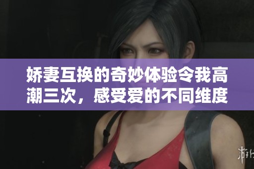 嬌妻互換的奇妙體驗(yàn)令我高潮三次，感受愛(ài)的不同維度