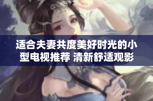 適合夫妻共度美好時(shí)光的小型電視推薦 清新舒適觀影體驗(yàn)