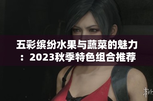 五彩繽紛水果與蔬菜的魅力：2023秋季特色組合推薦
