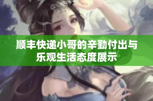 順豐快遞小哥的辛勤付出與樂觀生活態(tài)度展示
