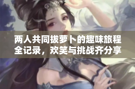 兩人共同拔蘿卜的趣味旅程全記錄，歡笑與挑戰(zhàn)齊分享