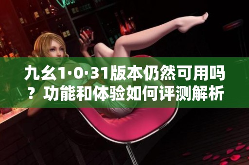 九幺1·0·31版本仍然可用嗎？功能和體驗(yàn)如何評(píng)測(cè)解析