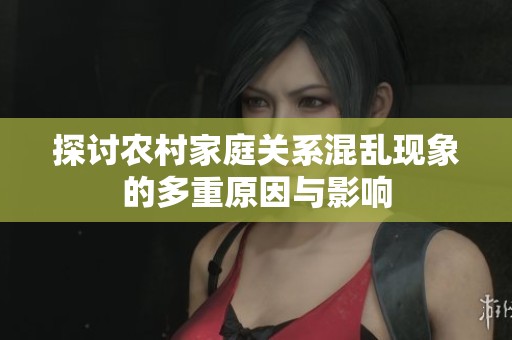 探討農(nóng)村家庭關(guān)系混亂現(xiàn)象的多重原因與影響