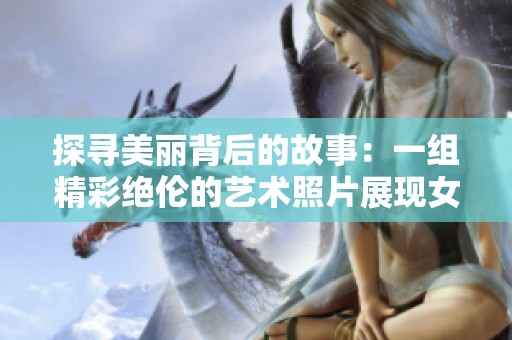 探尋美麗背后的故事：一組精彩絕倫的藝術(shù)照片展現(xiàn)女性之美