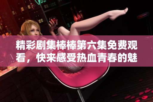 精彩劇集棒棒第六集免費(fèi)觀看，快來感受熱血青春的魅力