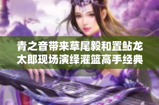 青之音帶來(lái)草尾毅和置鲇龍?zhí)涩F(xiàn)場(chǎng)演繹灌籃高手經(jīng)典主題曲