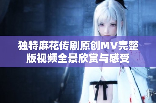 獨(dú)特麻花傳劇原創(chuàng)MV完整版視頻全景欣賞與感受