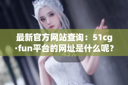 最新官方網(wǎng)站查詢：51cg·fun平臺(tái)的網(wǎng)址是什么呢？
