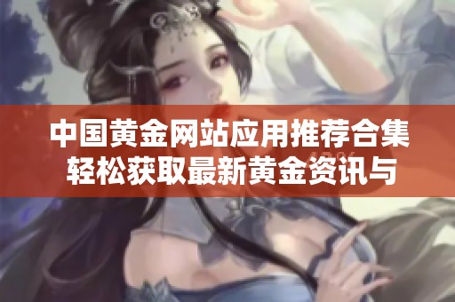 中國(guó)黃金網(wǎng)站應(yīng)用推薦合集 輕松獲取最新黃金資訊與服務(wù)
