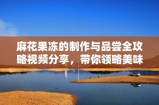 麻花果凍的制作與品嘗全攻略視頻分享，帶你領略美味奇妙之旅