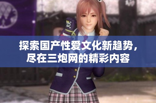 探索國產(chǎn)性愛文化新趨勢，盡在三炮網(wǎng)的精彩內(nèi)容