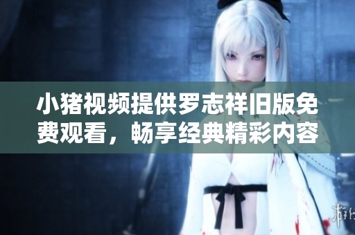 小豬視頻提供羅志祥舊版免費觀看，暢享經(jīng)典精彩內容不容錯過！