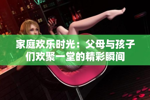 家庭歡樂時(shí)光：父母與孩子們歡聚一堂的精彩瞬間