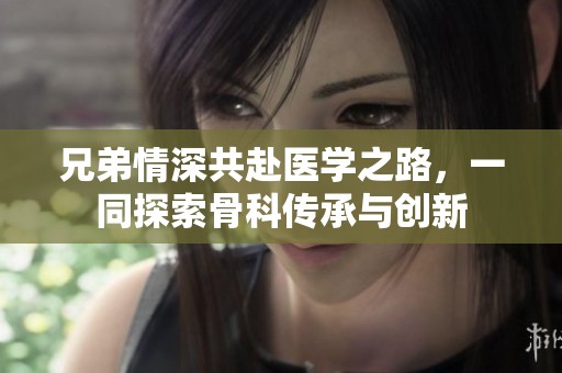 兄弟情深共赴醫(yī)學(xué)之路，一同探索骨科傳承與創(chuàng)新