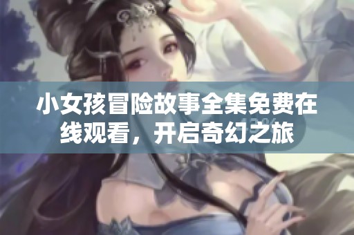 小女孩冒險故事全集免費在線觀看，開啟奇幻之旅