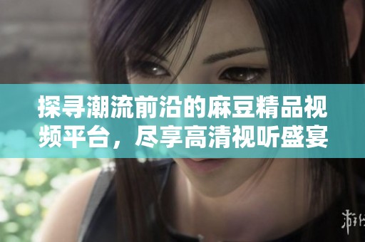 探尋潮流前沿的麻豆精品視頻平臺，盡享高清視聽盛宴