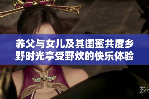養(yǎng)父與女兒及其閨蜜共度鄉(xiāng)野時(shí)光享受野炊的快樂(lè)體驗(yàn)