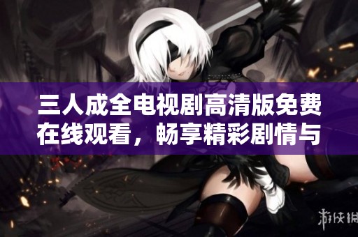 三人成全電視劇高清版免費(fèi)在線觀看，暢享精彩劇情與動(dòng)人角色