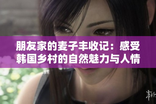 朋友家的麥子豐收記：感受韓國鄉(xiāng)村的自然魅力與人情溫暖