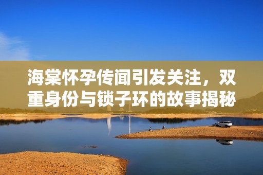 海棠懷孕傳聞引發(fā)關(guān)注，雙重身份與鎖子環(huán)的故事揭秘