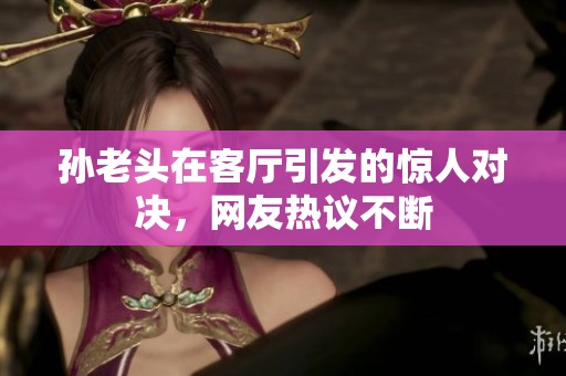 孫老頭在客廳引發(fā)的驚人對決，網友熱議不斷