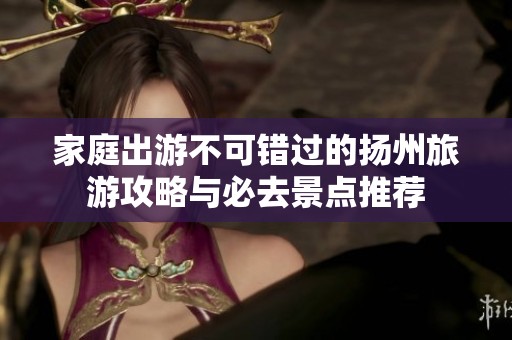 家庭出游不可錯(cuò)過的揚(yáng)州旅游攻略與必去景點(diǎn)推薦