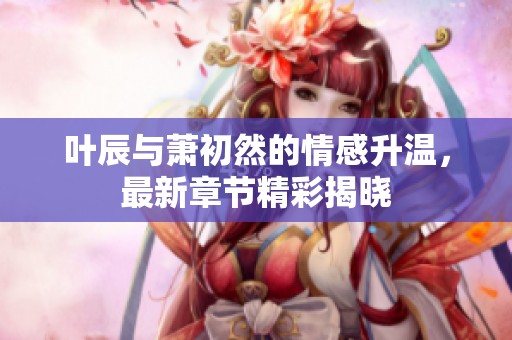 葉辰與蕭初然的情感升溫，最新章節(jié)精彩揭曉