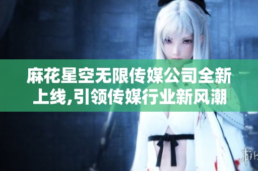 麻花星空無(wú)限傳媒公司全新上線,引領(lǐng)傳媒行業(yè)新風(fēng)潮
