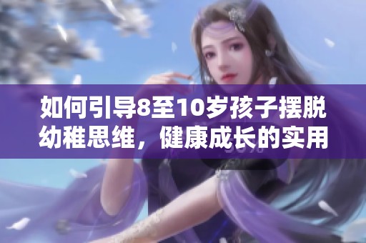 如何引導(dǎo)8至10歲孩子擺脫幼稚思維，健康成長的實(shí)用策略