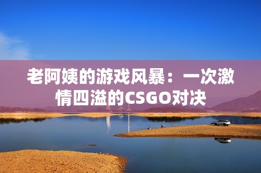 老阿姨的游戲風(fēng)暴：一次激情四溢的CSGO對決