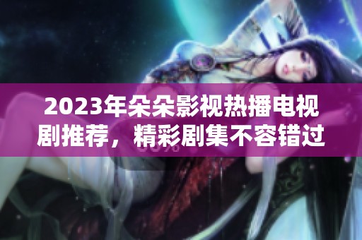 2023年朵朵影視熱播電視劇推薦，精彩劇集不容錯過