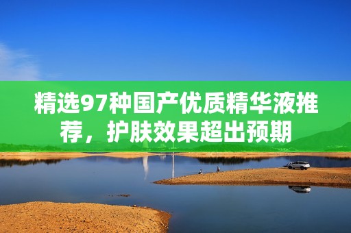 精選97種國產優(yōu)質精華液推薦，護膚效果超出預期